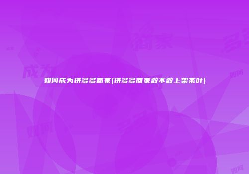 如何成为拼多多商家(拼多多商家敢不敢上架茶叶)