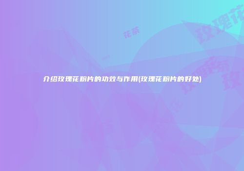 介绍玫瑰花粉片的功效与作用(玫瑰花粉片的好处)