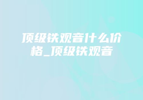 顶级铁观音什么价格_顶级铁观音