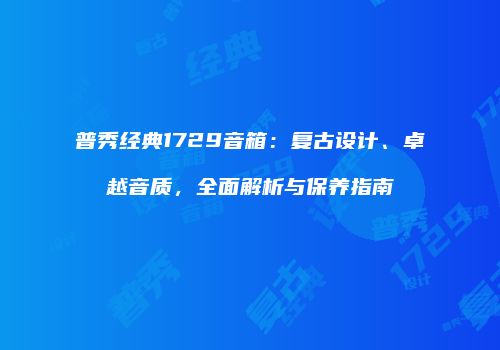 普秀经典1729音箱：复古设计、卓越音质，全面解析与保养指南