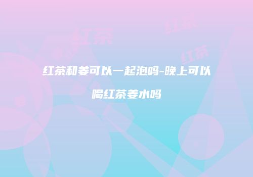 红茶和姜可以一起泡吗-晚上可以喝红茶姜水吗