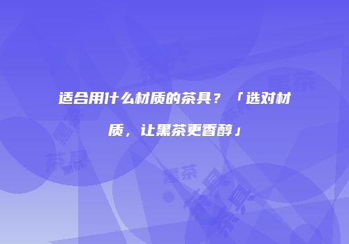 适合用什么材质的茶具？「选对材质，让黑茶更香醇」