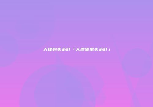 大理购买茶叶「大理哪里买茶叶」