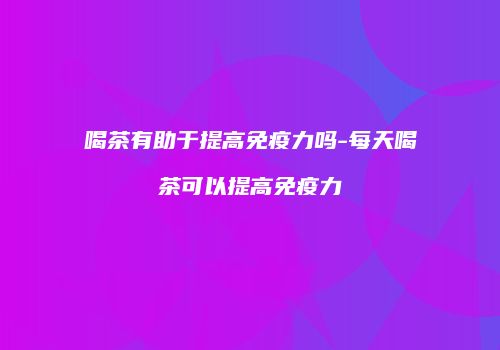 喝茶有助于提高免疫力吗-每天喝茶可以提高免疫力