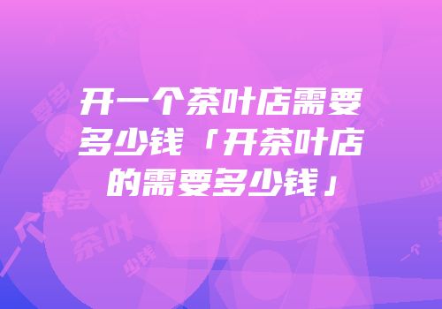 开一个茶叶店需要多少钱「开茶叶店的需要多少钱」