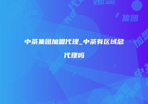 中茶集团加盟代理_中茶有区域总代理吗