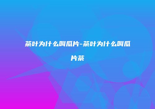 茶叶为什么叫瓜片-茶叶为什么叫瓜片茶