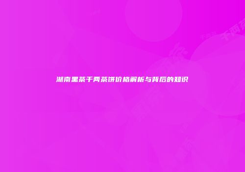 湖南黑茶千两茶饼价格解析与背后的知识