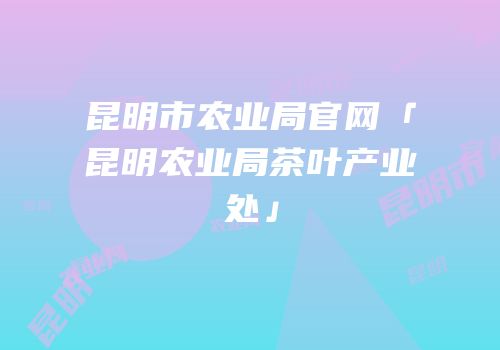 昆明市农业局官网「昆明农业局茶叶产业处」