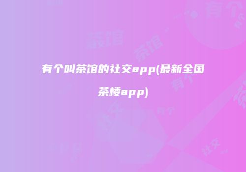 有个叫茶馆的社交app(最新全国茶楼app)