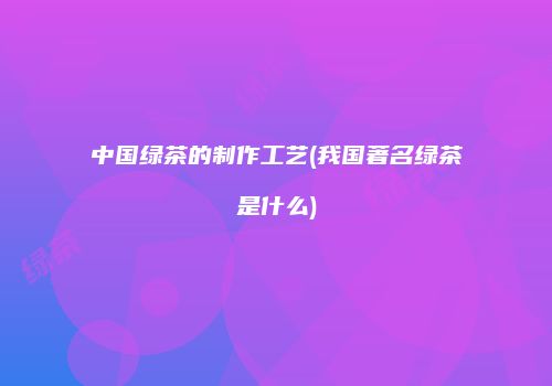 中国绿茶的制作工艺(我国著名绿茶是什么)