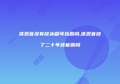 铁观音没有放冰箱可以喝吗,铁观音放了二十年还能喝吗