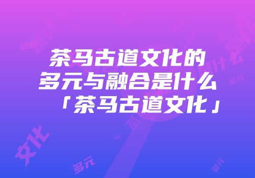 茶马古道文化的多元与融合是什么「茶马古道文化」