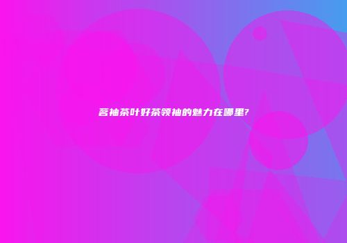 茗袖茶叶好茶领袖的魅力在哪里?