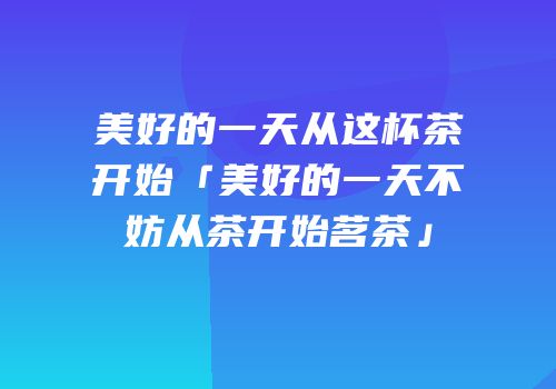 美好的一天从这杯茶开始「美好的一天不妨从茶开始茗茶」