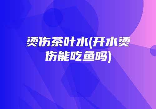 烫伤茶叶水(开水烫伤能吃鱼吗)
