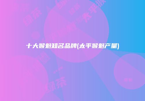 十大猴魁知名品牌(太平猴魁产量)