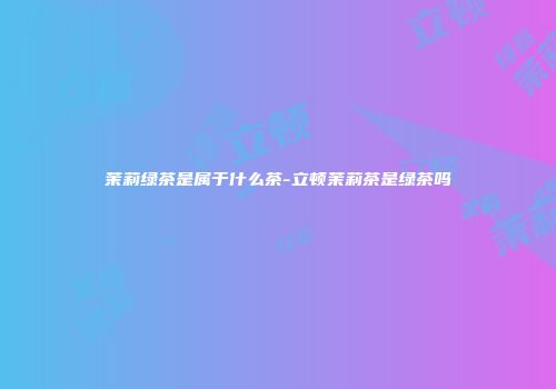 茉莉绿茶是属于什么茶-立顿茉莉茶是绿茶吗