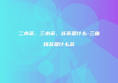 二水茶、三水茶、谷茶是什么-三亩良茶是什么茶