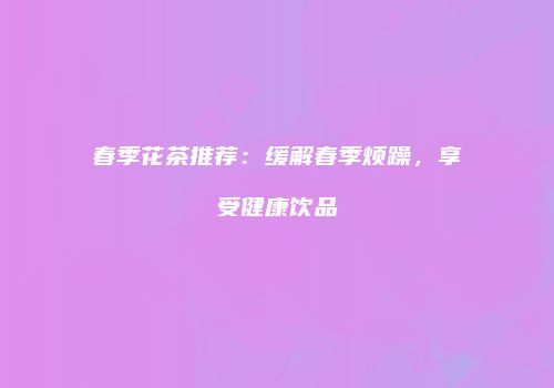 春季花茶推荐：缓解春季烦躁，享受健康饮品