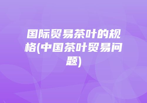 国际贸易茶叶的规格(中国茶叶贸易问题)