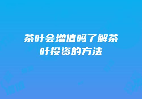 茶叶会增值吗了解茶叶投资的方法