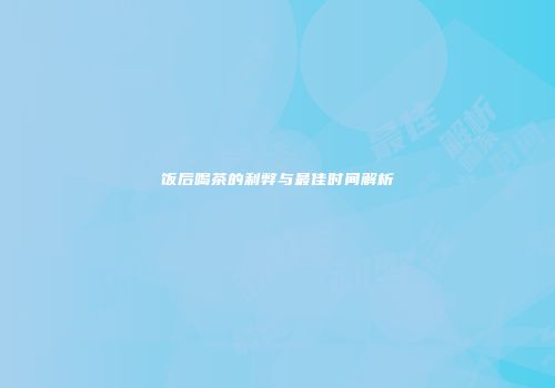 饭后喝茶的利弊与最佳时间解析