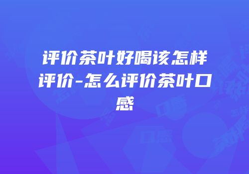 评价茶叶好喝该怎样评价-怎么评价茶叶口感