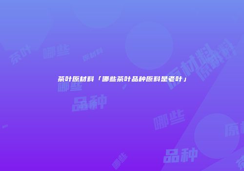 茶叶原材料「哪些茶叶品种原料是老叶」