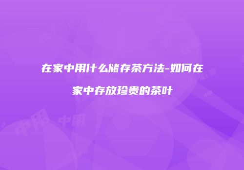 在家中用什么储存茶方法-如何在家中存放珍贵的茶叶