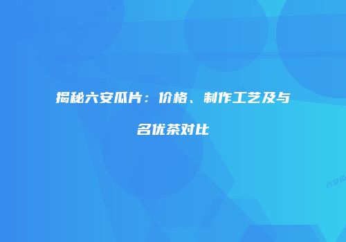 揭秘六安瓜片：价格、制作工艺及与名优茶对比