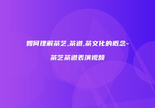 如何理解茶艺,茶道,茶文化的概念-茶艺茶道表演视频