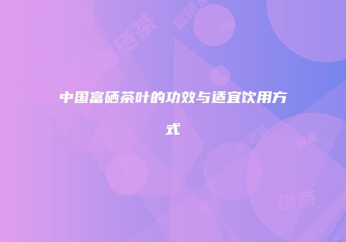 中国富硒茶叶的功效与适宜饮用方式