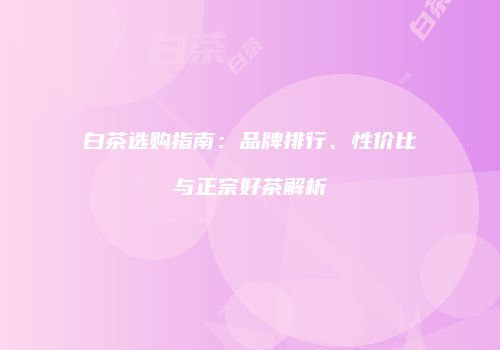 白茶选购指南：品牌排行、性价比与正宗好茶解析