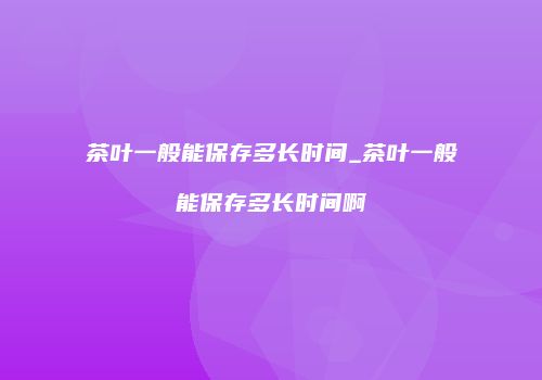 茶叶一般能保存多长时间_茶叶一般能保存多长时间啊