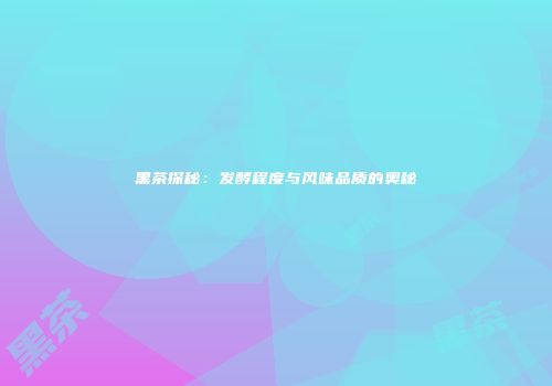 黑茶探秘：发酵程度与风味品质的奥秘
