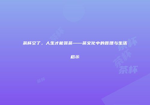 茶杯空了，人生才能装茶——茶文化中的哲理与生活启示