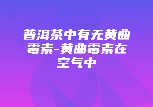 普洱茶中有无黄曲霉素-黄曲霉素在空气中