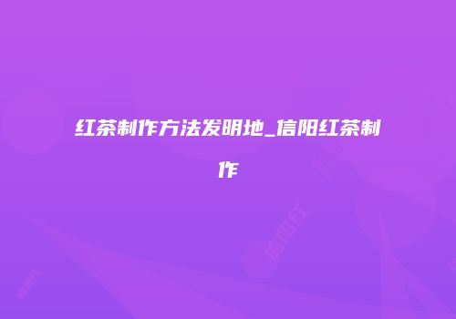 红茶制作方法发明地_信阳红茶制作