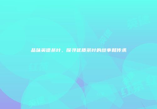 品味英德茶叶，探寻优质茶叶的故事和传承