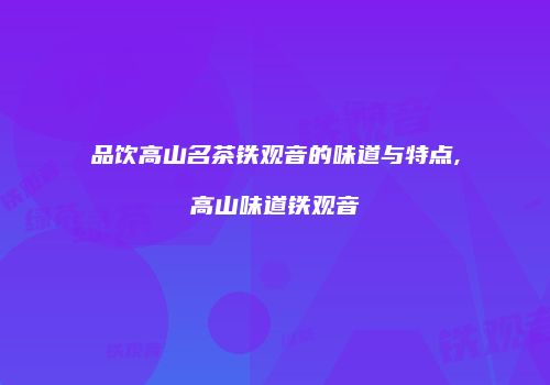 品饮高山名茶铁观音的味道与特点,高山味道铁观音