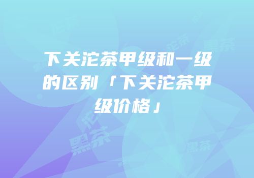 下关沱茶甲级和一级的区别「下关沱茶甲级价格」