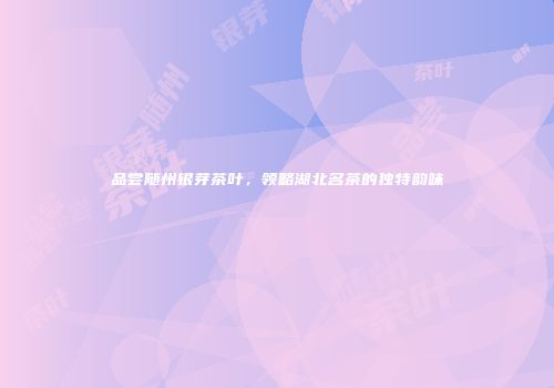 品尝随州银芽茶叶，领略湖北名茶的独特韵味