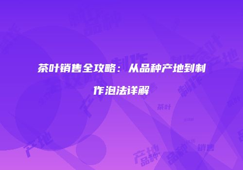 茶叶销售全攻略：从品种产地到制作泡法详解