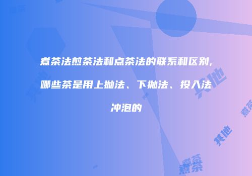 煮茶法煎茶法和点茶法的联系和区别,哪些茶是用上抛法、下抛法、投入法冲泡的