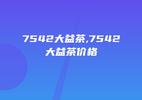7542大益茶,7542大益茶价格