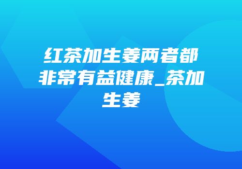 红茶加生姜两者都非常有益健康_茶加生姜