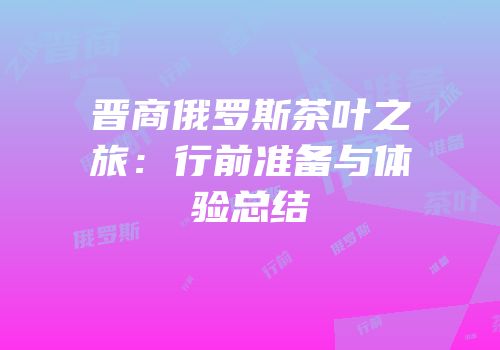 晋商俄罗斯茶叶之旅：行前准备与体验总结