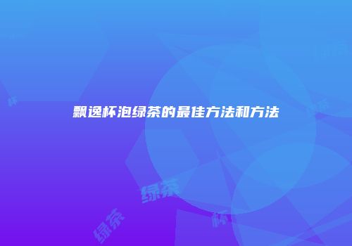 飘逸杯泡绿茶的最佳方法和方法