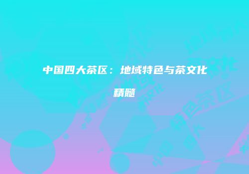 中国四大茶区：地域特色与茶文化精髓